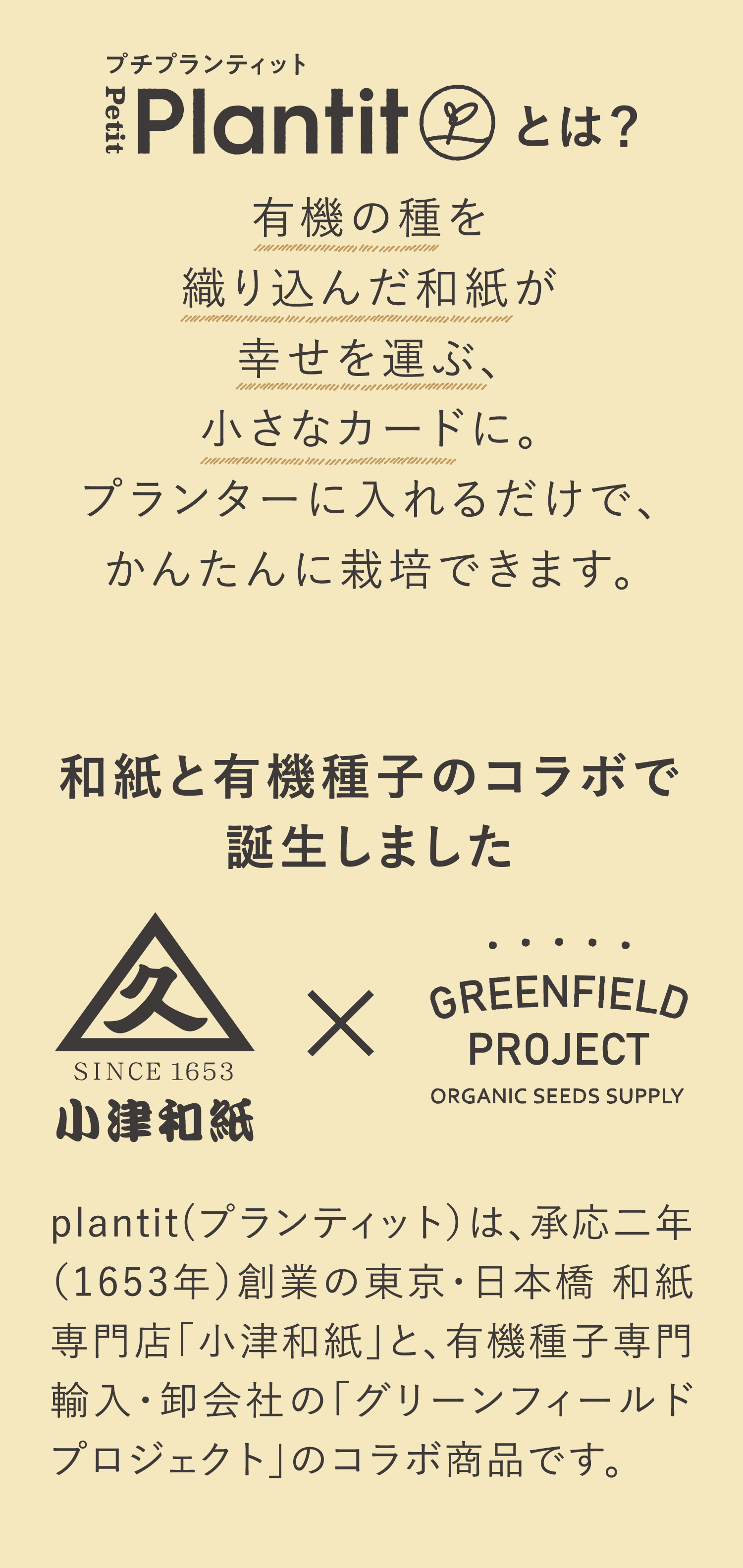 プチプランティット Petit Plantitとは？ 有機の種を織り込んだ和紙が幸せを運ぶ、小さなカードに。プランターに入れるだけで、かんたんに栽培できます。和紙と有機種のコラボで誕生しました plantit(プランティット）は、承応二年（1653年）創業の東京・日本橋 和紙専門店「小津和紙」と、有機種子専門輸入・卸会社の「グリーンフィールドプロジェクト」のコラボ商品です。